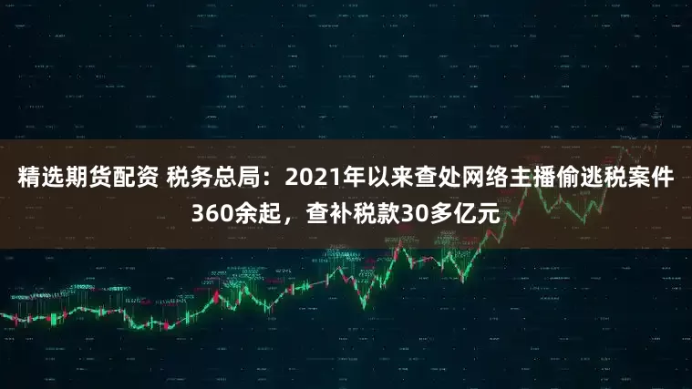 精选期货配资 税务总局：2021年以来查处网络主播偷逃税案件360余起，查补税款30多亿元