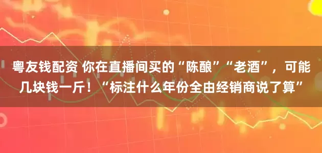 粤友钱配资 你在直播间买的“陈酿”“老酒”，可能几块钱一斤！“标注什么年份全由经销商说了算”